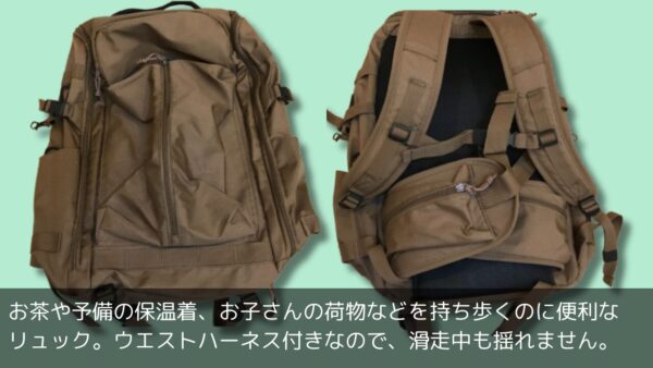 お茶や予備の保温着、お子さんの荷物などを持ち歩くのに便利な
リュック。ウエストハーネス付きなので、滑走中も揺れません。